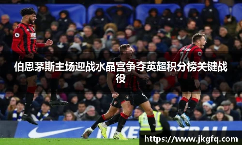 伯恩茅斯主场迎战水晶宫争夺英超积分榜关键战役
