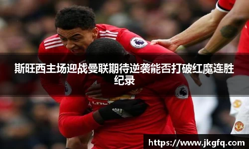 斯旺西主场迎战曼联期待逆袭能否打破红魔连胜纪录